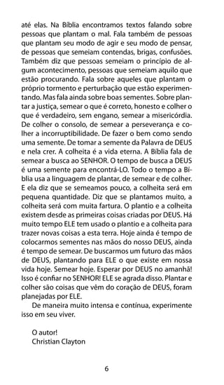 até elas. Na Bíblia encontramos textos falando sobre 
pessoas que plantam o mal. Fala também de pessoas 
que plantam seu modo de agir e seu modo de pensar, 
de pessoas que semeiam contendas, brigas, confusões. 
Também diz que pessoas semeiam o princípio de al-gum 
acontecimento, pessoas que semeiam aquilo que 
estão procurando. Fala sobre aqueles que plantam o 
próprio tormento e perturbação que estão experimen-tando. 
Mas fala ainda sobre boas sementes. Sobre plan-tar 
a justiça, semear o que é correto, honesto e colher o 
que é verdadeiro, sem engano, semear a misericórdia. 
De colher o consolo, de semear a perseverança e co-lher 
a incorruptibilidade. De fazer o bem como sendo 
uma semente. De tomar a semente da Palavra de DEUS 
e nela crer. A colheita é a vida eterna. A Bíblia fala de 
semear a busca ao SENHOR. O tempo de busca a DEUS 
é uma semente para encontrá-LO. Todo o tempo a Bí-blia 
usa a linguagem de plantar, de semear e de colher. 
E ela diz que se semeamos pouco, a colheita será em 
pequena quantidade. Diz que se plantamos muito, a 
colheita será com muita fartura. O plantio e a colheita 
existem desde as primeiras coisas criadas por DEUS. Há 
muito tempo ELE tem usado o plantio e a colheita para 
trazer novas coisas a esta terra. Hoje ainda é tempo de 
colocarmos sementes nas mãos do nosso DEUS, ainda 
é tempo de semear. De buscarmos um futuro das mãos 
de DEUS, plantando para ELE o que existe em nossa 
vida hoje. Semear hoje. Esperar por DEUS no amanhã! 
Isso é confiar no SENHOR! ELE se agrada disso. Plantar e 
colher são coisas que vêm do coração de DEUS, foram 
planejadas por ELE. 
De maneira muito intensa e contínua, experimente 
6 
isso em seu viver. 
O autor! 
Christian Clayton 
 