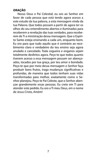 7 
Oração 
Nosso Deus e Pai Celestial, eu oro ao Senhor em 
favor de cada pessoa que está tendo agora acesso a 
este estudo da tua palavra, a esta mensagem vinda da 
tua Palavra. Que todos possam a partir de agora ter os 
olhos do seu entendimento abertos e iluminados para 
receberem a revelação das tuas verdades, para recebe-rem 
de Ti a ministração dessa mensagem. Que o Espíri-to 
Santo esteja ensinando a cada um, enquanto leem. 
Eu oro para que tudo aquilo que é contrário ao rece-bimento 
claro e verdadeiro do teu ensino seja agora 
anulado e cancelado. Toda cegueira e enganos sejam 
totalmente desfeitos agora. Peço-te que todos quanto 
tiverem acesso a essa mensagem possam ser abenço-ados, 
tocados por tua graça, por teu amor e bondade. 
Peço-te que por meio dessa mensagem o Senhor faça 
produzir bons frutos, traga mudanças significativas e 
profundas, de maneira que todos tenham suas vidas 
transformadas para melhor, exatamente como o Se-nhor 
planejou. Peço-te Pai Celeste, que o Senhor aben-çoe 
grandemente essas pessoas. Eu creio em Ti para 
atender este pedido. Eu oro a Ti meu Deus, em o nome 
de Jesus Cristo, Amém! 
 