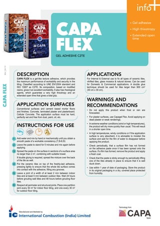 • Gel adhesive
• High thixotropy
• Extended open
time
GEL ADHESIVE C2TE
DESCRIPTION
CAPA FLEX is a gel-like texture adhesive, which provides
the maximum performance of workability and security in the
tiling. Classified according to UNE EN12004 standard and
ISO 13007 as C2TE. Its composition, based on modified
resins, gives it an excellent workability. It also has rheological
agents, which guarantee a very high thixotropy and an
extended open time that gives a total grip.
APPLICATION SURFACES
Conventional surfaces and cement based mortar floors
and finishes. Concrete, laminated plaster and plasterboard.
Cellular Concrete. The application surface must be hard,
perfectly set and free from dust, paint, oil, etc.
INSTRUCTIONS FOR USE
Add water and mix by hand or mechanically until you obtain a
smooth paste of a workable consistency (7,5l-8,5l)
Leave the paste to stand for 5 minutes and mix again before
applying.
Spread the paste on the surface in sections of a surface area
no larger than 2 m2
, combining with suitable trowel.
If double gluing is required, spread the mixture over the back
of the tile as well.
Put the ceramic tiles on top of the freshly-laid adhesive,
pressing lightly to ensure that the whole tile surface comes
into contact with the adhesive, filling any grooves.
Leave a joint of a width of at least 2 mm between indoor
tiles and at least 5 mm between outdoor tiles. Wait 24 hours
before grouting wall tilles and 48 hours before grouting floor
tiles.
Respect all perimeter and structural joints. Place one partition
joint every 50 m2
for indoor floor tiling, and one every 30 m2
for outdoor floor tiling.
APPLICATIONS
For Internal & External use to fix all types of ceramic tiles,
vitrified tiles, glass mosaics & natural stones. Can be used
for Domestic & Commercial applications. A double glue
technique should be used for tiles larger than 900 cm2
(30 cm x 30 cm).
WARNINGS AND
RECOMMENDATIONS
• Do not apply this product when frost or rain are
forecasted.
• For plaster surfaces, use Capagel Flex. Avoid applying on
dead plaster or weak renderings.
• In extreme weather conditions (wind or high temperatures),
the product will dry more quickly than usual. This will result
in a shorter open time.
• In high temperatures, windy conditions or if the application
surface is very absorbent, it is advisable to moisten the
surface and wait for the film of water to disappear before
applying the product.
• Check periodically, that a surface film has not formed
on the adhesive paste once it has been spread onto the
surface. If a film has formed, remove the product and apply
a fresh coat.
• Check that the paste is sticky enough by periodically lifting
one of the tiles already in place to ensure that it is well
stuck down.
• Use within 1 year of date of packaging. Store the product
in its original packaging in a dry, covered place protected
from humidity.
1
2
3
4
5
6
REV_09/19
Technology from
Spain
Manufactured and Marketed by
 