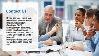 Contact Us:
If you are interested in a
free demo or want more
information about
Qualityze CAPA
Management Software,
get in touch with our
customer success team on
1-877-207-8616 or write
to us at
info@qualityze.com, and
we will be right there for
you.
 