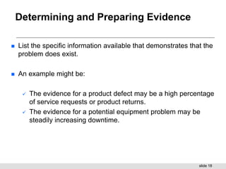 slide 18
Determining and Preparing Evidence
 List the specific information available that demonstrates that the
problem does exist.
 An example might be:
 The evidence for a product defect may be a high percentage
of service requests or product returns.
 The evidence for a potential equipment problem may be
steadily increasing downtime.
 