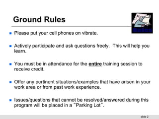 slide 2
Ground Rules
 Please put your cell phones on vibrate.
 Actively participate and ask questions freely. This will help you
learn.
 You must be in attendance for the entire training session to
receive credit.
 Offer any pertinent situations/examples that have arisen in your
work area or from past work experience.
 Issues/questions that cannot be resolved/answered during this
program will be placed in a “Parking Lot”.
 
