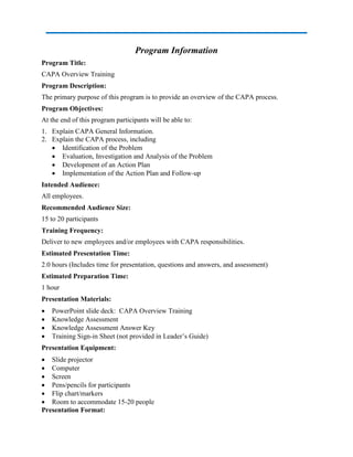 Program Information
Program Title:
CAPA Overview Training
Program Description:
The primary purpose of this program is to provide an overview of the CAPA process.
Program Objectives:
At the end of this program participants will be able to:
1. Explain CAPA General Information.
2. Explain the CAPA process, including
 Identification of the Problem
 Evaluation, Investigation and Analysis of the Problem
 Development of an Action Plan
 Implementation of the Action Plan and Follow-up
Intended Audience:
All employees.
Recommended Audience Size:
15 to 20 participants
Training Frequency:
Deliver to new employees and/or employees with CAPA responsibilities.
Estimated Presentation Time:
2.0 hours (Includes time for presentation, questions and answers, and assessment)
Estimated Preparation Time:
1 hour
Presentation Materials:
 PowerPoint slide deck: CAPA Overview Training
 Knowledge Assessment
 Knowledge Assessment Answer Key
 Training Sign-in Sheet (not provided in Leader’s Guide)
Presentation Equipment:
 Slide projector
 Computer
 Screen
 Pens/pencils for participants
 Flip chart/markers
 Room to accommodate 15-20 people
Presentation Format:
 