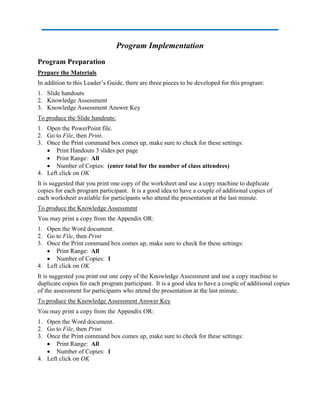 Program Implementation
Program Preparation
Prepare the Materials
In addition to this Leader’s Guide, there are three pieces to be developed for this program:
1. Slide handouts
2. Knowledge Assessment
3. Knowledge Assessment Answer Key
To produce the Slide handouts:
1. Open the PowerPoint file.
2. Go to File, then Print.
3. Once the Print command box comes up, make sure to check for these settings:
 Print Handouts 3 slides per page
 Print Range: All
 Number of Copies: (enter total for the number of class attendees)
4. Left click on OK
It is suggested that you print one copy of the worksheet and use a copy machine to duplicate
copies for each program participant. It is a good idea to have a couple of additional copies of
each worksheet available for participants who attend the presentation at the last minute.
To produce the Knowledge Assessment
You may print a copy from the Appendix OR:
1. Open the Word document.
2. Go to File, then Print
3. Once the Print command box comes up, make sure to check for these settings:
 Print Range: All
 Number of Copies: 1
4. Left click on OK
It is suggested you print out one copy of the Knowledge Assessment and use a copy machine to
duplicate copies for each program participant. It is a good idea to have a couple of additional copies
of the assessment for participants who attend the presentation at the last minute.
To produce the Knowledge Assessment Answer Key
You may print a copy from the Appendix OR:
1. Open the Word document.
2. Go to File, then Print
3. Once the Print command box comes up, make sure to check for these settings:
 Print Range: All
 Number of Copies: 1
4. Left click on OK
 
