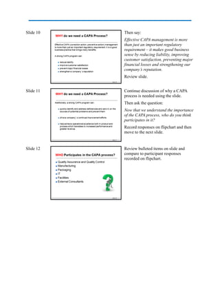 Slide 10 Then say:
Effective CAPA management is more
than just an important regulatory
requirement – it makes good business
sense by reducing liability, improving
customer satisfaction, preventing major
financial losses and strengthening our
company’s reputation.
Review slide.
Slide 11 Continue discussion of why a CAPA
process is needed using the slide.
Then ask the question:
Now that we understand the importance
of the CAPA process, who do you think
participates in it?
Record responses on flipchart and then
move to the next slide.
Slide 12 Review bulleted items on slide and
compare to participant responses
recorded on flipchart.
 