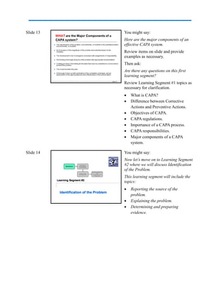 Slide 13 You might say:
Here are the major components of an
effective CAPA system.
Review items on slide and provide
examples as necessary.
Then ask:
Are there any questions on this first
learning segment?
Review Learning Segment #1 topics as
necessary for clarification.
 What is CAPA?
 Difference between Corrective
Actions and Preventive Actions.
 Objectives of CAPA.
 CAPA regulations.
 Importance of a CAPA process.
 CAPA responsibilities.
 Major components of a CAPA
system.
Slide 14 You might say:
Now let’s move on to Learning Segment
#2 where we will discuss Identification
of the Problem.
This learning segment will include the
topics:
 Reporting the source of the
problem.
 Explaining the problem.
 Determining and preparing
evidence.
 