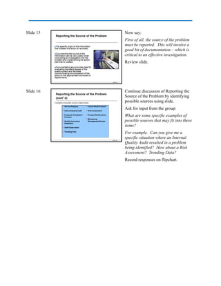 Slide 15 Now say:
First of all, the source of the problem
must be reported. This will involve a
good bit of documentation – which is
critical to an effective investigation.
Review slide.
Slide 16 Continue discussion of Reporting the
Source of the Problem by identifying
possible sources using slide.
Ask for input from the group:
What are some specific examples of
possible sources that may fit into these
items?
For example. Can you give me a
specific situation where an Internal
Quality Audit resulted in a problem
being identified? How about a Risk
Assessment? Trending Data?
Record responses on flipchart.
 