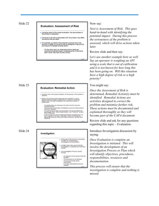 Slide 22 Now say:
Next is Assessment of Risk. This goes
hand-in-hand with identifying the
potential impact. During this process
the seriousness of the problem is
assessed, which will drive actions taken
later.
Review slide and then say:
Let’s use another example here as well.
Say an operator is weighing an API
using a scale that is out of calibration
and it is not known for how long this
has been going on. Will this situation
have a high degree of risk or a high
priority?
Slide 23 You might say:
Once the Assessment of Risk is
determined, Remedial Action(s) must be
identified. Remedial Actions are
activities designed to correct the
problem and minimize further risk.
These actions must be documented and
explained thoroughly as they will
become part of the CAPA document.
Review slide and ask for any questions
regarding this topic – Evaluation.
Slide 24 Introduce Investigation discussion by
saying:
Once Evaluation is complete an
Investigation is initiated. This will
involve the development of an
Investigation Process or Plan which
will identify objectives, procedures,
responsibilities, resources and
documentation.
This process will ensure that the
investigation is complete and nothing is
missed.
 