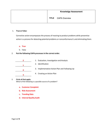Knowledge Assessment
TITLE CAPA Overview
Page 1 of 4
1. True or False:
Corrective action encompasses the process of reacting to product problems while preventive
action is a process for detecting potential problems or nonconformance’s and eliminating them.
a. True
b. False
2. Put the following CAPA processes in the correct order.
2 1. Evaluation, Investigation and Analysis
1
2. Identification
4
3. Implementation Action Plan and Following Up
3
4. Creating an Action Plan
3. Circle all that apply:
Which of the following is a possible source of a problem?
a. Customer Complaint
b. Risk Assessment
c. Trending Data
d. Internal Quality Audit
 