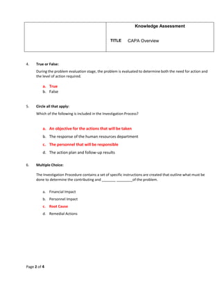Knowledge Assessment
TITLE CAPA Overview
Page 2 of 4
4. True or False:
During the problem evaluation stage, the problem is evaluated to determine both the need for action and
the level of action required.
a. True
b. False
5. Circle all that apply:
Which of the following is included in the Investigation Process?
a. An objective for the actions that will be taken
b. The response of the human resources department
c. The personnel that will be responsible
d. The action plan and follow-up results
6. Multiple Choice:
The Investigation Procedure contains a set of specific instructions are created that outline what must be
done to determine the contributing and _______ ________of the problem.
a. Financial Impact
b. Personnel Impact
c. Root Cause
d. Remedial Actions
 