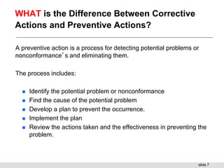 slide 7
WHAT is the Difference Between Corrective
Actions and Preventive Actions?
A preventive action is a process for detecting potential problems or
nonconformance’s and eliminating them.
The process includes:
 Identify the potential problem or nonconformance
 Find the cause of the potential problem
 Develop a plan to prevent the occurrence.
 Implement the plan
 Review the actions taken and the effectiveness in preventing the
problem.
 