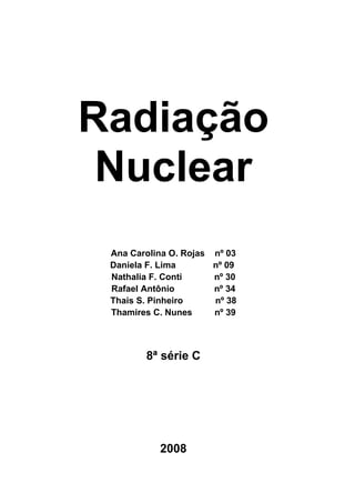 Radiação
 Nuclear
 Ana Carolina O. Rojas nº 03
 Daniela F. Lima       nº 09
 Nathalia F. Conti     nº 30
 Rafael Antônio        nº 34
 Thais S. Pinheiro     nº 38
 Thamires C. Nunes     nº 39



        8ª série C




           2008
 