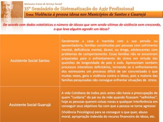 Pontuamos as várias formas de violência praticadas contra o idoso, bem como a violência dentro da família e como romper com o silêncio denunciando tais abusos, além de compreender a atuação do Assistente Social junto a esta demanda.O que é Violência?Ato ou  Efeito de violentar,  empregar força física contra alguém ou algo, pode ser demonstrado através de palavras ou ações, obrigando uma pessoa a submeter-se a vontade de outra.Formas de Violência:Abuso Financeiro e Econômico: Consiste na exploração imprópria ou ilegal dos idosos ou ao uso nãoconsentido por eles de seus recursos financeiros e patrimoniais.Violência Física: Relação de poder que consiste em agressões, lesões, golpes,  cárcere privado, privações, uso inadequado da força, deixar de dar comida, roupa e higiene.Violência Psicológica: Impedir de falar, esconder informações, provocar raiva ou choro, deixar longotempo sozinho amedrontar, negar os direitos e desrespeitos.Negligência ou Abandono: Traduz em desresponsabilidade e descompromisso do cuidado e do afetomedicação e vestimenta descuidada, assistência a saúde incompleta, recusa ou inefiicáciaem satisfazerqualquer das obrigações ou deveres para com o idoso.Auto-Negligência: Diz respeito á conduta da pessoa idosa que ameaça sua própria saúde ou Segurança, pela recusa de prover cuidados necessários a si mesmo.