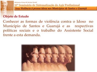 Objeto de EstudoConhecer as formas de violência contra o Idoso  no Município de Santos e Guarujá e as  respectivas políticas sociais e o trabalho do Assistente Social frente a esta demanda.