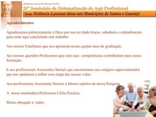 Agradecimentos:Agradecemos primeiramente a Deus por nos ter dado forças, sabedoria e entendimento para estar aqui concluindo este trabalho.Aos nossos Familiares que nos apoiaram nestes quatro anos de graduação.Aos nossos queridos Professores que com suas competênciascontribuíram para nossa formação.E aos profissionais Assistentes Sociais que encontramos nos estágios supervisionadosque nos ajudaram a trilhar essa etapa das nossas vidas.Aos profissionais Assistentes Sociais e Idosos sujeitos da nossa Pesquisa.A  nossa orientadora Professora Clélia Perazza.Muito obrigado a  todos.