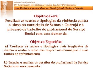 Objetivo GeralFocalizar as causas e tipologias da violência contra o idoso no município de Santos e Guarujá e o processo de trabalho do profissional de Serviço Social com essa demanda.Objetivo Específico a) Conhecer as causas e tipologias mais freqüentes da violência contra o idoso nos respectivos municípios e suas formas de enfrentamento.b) Estudar e analisar os desafios do profissional de Serviço Social com essa demanda.