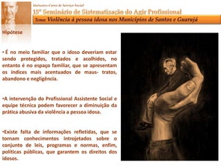 HipóteseÉno meio familiar que o idoso deveriam estar sendo protegidos, tratados e acolhidos, no entanto é no espaço familiar, que se apresentam os índices mais acentuados de maus- tratos, abandono e negligência.