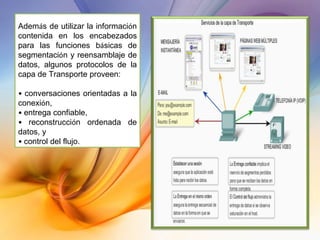 Adem á s de utilizar la informaci ó n contenida en los encabezados para las funciones b á sicas de segmentaci ó n y reensamblaje de datos, algunos protocolos de la capa de Transporte proveen: •  conversaciones orientadas a la conexi ó n, •  entrega confiable, •  reconstrucci ó n ordenada de datos, y •  control del flujo. 