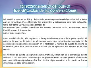 Los servicios basados en TCP y UDP mantienen un seguimiento de las varias aplicaciones que se comunican. Para diferenciar los segmentos y datagramas para cada aplicación, tanto TCP como UDP cuentan con campos de encabezado que pueden identificar de manera exclusiva estas aplicaciones. Estos identificadores únicos son los números de los puertos.   En el encabezado de cada segmento o datagrama hay un puerto de origen y destino. El número de puerto de origen es el número para esta comunicación asociado con la aplicación que origina la comunicación en el host local. El número de puerto de destino es el número para esta comunicación asociado con la aplicación de destino en el host remoto.   Los números de puerto se asignan de varias maneras, en función de si el mensaje es una solicitud o una respuesta. Mientras que los procesos en el servidor poseen números de puertos estáticos asignados a ellos, los clientes eligen un número de puerto de forma dinámica para cada conversación.   