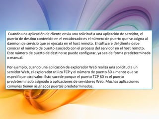   Cuando una aplicación de cliente envía una solicitud a una aplicación de servidor, el puerto de destino contenido en el encabezado es el número de puerto que se asigna al daemon de servicio que se ejecuta en el host remoto. El software del cliente debe conocer el número de puerto asociado con el proceso del servidor en el host remoto. Este número de puerto de destino se puede configurar, ya sea de forma predeterminada o manual. Por ejemplo, cuando una aplicación de explorador Web realiza una solicitud a un servidor Web, el explorador utiliza TCP y el número de puerto 80 a menos que se especifique otro valor. Esto sucede porque el puerto TCP 80 es el puerto predeterminado asignado a aplicaciones de servidores Web. Muchas aplicaciones comunes tienen asignados puertos predeterminados. 