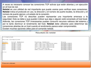A veces es necesario conocer las conexiones TCP activas que están abiertas y en ejecución en el host de red.  Netstat  es una utilidad de red importante que puede usarse para verificar esas conexiones.  Netstat  indica el protocolo en uso, la dirección y el número de puerto locales, la dirección y el número de puerto ajenos y el estado de la conexión. Las conexiones TCP no descritas pueden representar una importante amenaza a la seguridad. Esto se debe a que pueden indicar que algo o alguien está conectado al host local. Además, las conexiones TCP innecesarias pueden consumir recursos valiosos del sistema y por lo tanto disminuir el rendimiento del host.  Netstat  debe utilizarse para determinar las conexiones abiertas de un host cuando el rendimiento parece estar comprometido. Existen muchas opciones útiles para el comando netstat. 