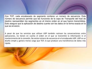 Con TCP, cada encabezado de segmento contiene un número de secuencia. Este número de secuencia permite que las funciones de la capa de Transporte del host de destino reensamblen los segmentos en el mismo orden en el que fueron transmitidos. Esto asegura que la aplicación de destino cuente con los datos en la forma exacta en la que se enviaron. A pesar de que los servicios que utilizan UDP también rastrean las conversaciones entre aplicaciones, no tienen en cuenta el orden en el que se transmitió la información ni el mantenimiento de la conexión. No existe número de secuencia en el encabezado UDP. UDP es un diseño simple y genera menos carga que TCP, lo que produce una transferencia de datos más rápida.   