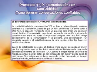 La diferencia clave entre TCP y UDP es la confiabilidad La confiabilidad de la comunicación TCP se lleva a cabo utilizando sesiones orientadas a la conexión. Antes de que un host que utiliza TCP envíe datos a otro host, la capa de Transporte inicia un proceso para crear una conexión con el destino. Esta conexión permite el rastreo de una sesión o stream de comunicación entre los hosts. Este proceso asegura que cada host tenga conocimiento de la comunicación y se prepare. Una conversación TCP completa requiere el establecimiento de una sesión entre los hosts en ambas direcciones. Luego de establecida la sesión, el destino envía acuses de recibo al origen por los segmentos que recibe. Estos acuses de recibo forman la base de la confiabilidad dentro de la sesión TCP. Cuando el origen recibe un acuse de recibo, reconoce que los datos se han entregado con éxito y puede dejar de rastrearlos. Si el origen no recibe el acuse de recibo dentro de un tiempo predeterminado, retransmite esos datos al destino. 