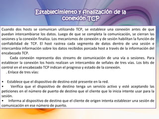 Cuando dos hosts se comunican utilizando TCP, se establece una conexión antes de que puedan intercambiarse los datos. Luego de que se completa la comunicación, se cierran las sesiones y la conexión finaliza. Los mecanismos de conexión y de sesión habilitan la función de confiabilidad de TCP. El host rastrea cada segmento de datos dentro de una sesión e intercambia información sobre los datos recibidos porcada host a través de la información del encabezado TCP. Cada conexión representa dos streams de comunicación de una vía o sesiones. Para establecer la conexión los hosts realizan un intercambio de señales de tres vías. Los bits de control en el encabezado TCP indican el progreso y estado de la conexión.  . Enlace de tres vías:  •  Establece que el dispositivo de destino esté presente en la red. •  Verifica que el dispositivo de destino tenga un servicio activo y esté aceptando las peticiones en el número de puerto de destino que el cliente que lo inicia intente usar para la sesión. •  Informa al dispositivo de destino que el cliente de origen intenta establecer una sesión de comunicación en ese número de puerto. 