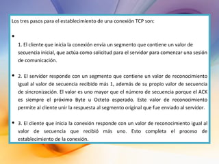 Los tres pasos para el establecimiento de una conexión TCP son: 1. El cliente que inicia la conexión envía un segmento que contiene un valor de secuencia inicial, que actúa como solicitud para el servidor para comenzar una sesión de comunicación. 2. El servidor responde con un segmento que contiene un valor de reconocimiento igual al valor de secuencia recibido más 1, además de su propio valor de secuencia de sincronización. El valor es uno mayor que el número de secuencia porque el ACK es siempre el próximo Byte u Octeto esperado. Este valor de reconocimiento permite al cliente unir la respuesta al segmento original que fue enviado al servidor. 3. El cliente que inicia la conexión responde con un valor de reconocimiento igual al valor de secuencia que recibió más uno. Esto completa el proceso de establecimiento de la conexión. 