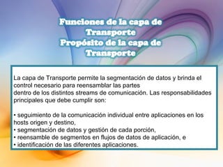 La capa de Transporte permite la segmentación de datos y brinda el control necesario para reensamblar las partes dentro de los distintos streams de comunicación. Las responsabilidades principales que debe cumplir son: •  seguimiento de la comunicación individual entre aplicaciones en los hosts origen y destino, •  segmentación de datos y gestión de cada porción, •  reensamble de segmentos en flujos de datos de aplicación, e •  identificación de las diferentes aplicaciones. 