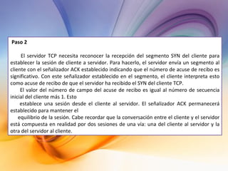 Paso 2 El servidor TCP necesita reconocer la recepción del segmento SYN del cliente para establecer la sesión de cliente a servidor. Para hacerlo, el servidor envía un segmento al cliente con el señalizador ACK establecido indicando que el número de acuse de recibo es significativo. Con este señalizador establecido en el segmento, el cliente interpreta esto como acuse de recibo de que el servidor ha recibido el SYN del cliente TCP. El valor del número de campo del acuse de recibo es igual al número de secuencia inicial del cliente más 1. Esto establece una sesión desde el cliente al servidor. El señalizador ACK permanecerá establecido para mantener el equilibrio de la sesión. Cabe recordar que la conversación entre el cliente y el servidor está compuesta en realidad por dos sesiones de una vía: una del cliente al servidor y la otra del servidor al cliente.  