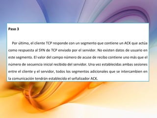 Paso 3 Por último, el cliente TCP responde con un segmento que contiene un ACK que actúa como respuesta al SYN de TCP enviado por el servidor. No existen datos de usuario en este segmento. El valor del campo número de acuse de recibo contiene uno más que el número de secuencia inicial recibido del servidor. Una vez establecidas ambas sesiones entre el cliente y el servidor, todos los segmentos adicionales que se intercambien en la comunicación tendrán establecido el señalizador ACK. 
