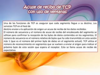 Una de las funciones de TCP es asegurar que cada segmento llegue a su destino. Los servicios TCP en el host de destino envían a la aplicación de origen un acuse de recibo de los datos recibidos. El número de secuencia y el número de acuse de recibo del encabezado del segmento se utilizan para confirmar la recepción de los bytes de datos contenidos en los segmentos. El número de secuencia es el número relativo de bytes que ha sido transmitido en esta sesión más 1 (que es el número del primer byte de datos en el segmento actual). TCP utiliza el número de reconocimiento en segmentos que se vuelven a enviar al origen para indicar el próximo byte de esta sesión que espera el receptor. Esto se llama acuse de recibo de expectativa. 