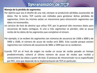 Manejo de la pérdida de segmentos Por óptimo que sea el diseño de una red, siempre se producirán pérdidas ocasionales de datos. Por lo tanto, TCP cuenta con métodos para gestionar dichas pérdidas de segmentos. Entre los mismos existe un mecanismo para retransmitir segmentos con datos no reconocidos. Un servicio de host de destino que utiliza TCP, por lo general sólo reconoce datos para secuencias de bytes contiguas. Si uno o más segmentos se pierden, sólo se acusa recibo de los datos de los segmentos que completan el stream. Por ejemplo, si se reciben los segmentos con números de secuencia de 1500 a 3000 y de 3400 a 3500, el número de acuse de recibo será 3001. Esto sucede porque existen segmentos con números de secuencia de 3001 a 3399 que no se recibieron. Cuando TCP en el host de origen no recibe un acuse de recibo pasado un tiempo predeterminado, volverá al último número de acuse de recibo que recibió y retransmitirá los datos a partir de éste. El proceso de retransmisión no es especificado por RFC, sino que depende de la implementación de TCP en particular. 