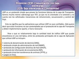 UDP es un protocolo simple que provee las funciones básicas de la capa de Transporte. Genera mucho menos sobrecarga que TCP, ya que no es orientado a la conexión y no cuenta con los sofisticados mecanismos de retransmisión, secuenciación y control del flujo. Esto no significa que las aplicaciones que utilizan UDP no sean confiables. Sólo quiere decir que estas funciones no son contempladas por el protocolo de la capa de Transporte y deben implementarse aparte, si fuera necesario. Pese a que es relativamente baja la cantidad total de tráfico UDP que puede encontrarse en una red típica, entre los protocolos principales de la capa de Aplicación que utilizan UDP se incluyen: •  sistema de denominación de dominio (DNS), •  protocolo simple de administración de red (SNMP), •  protocolo de configuración dinámica de host (DHCP), •  protocolo de información de enrutamiento (RIP), •  protocolo trivial de transferencia de archivos (TFTP), y •  juegos en línea. 