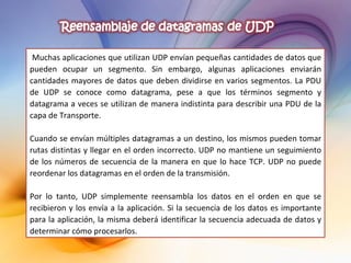 Muchas aplicaciones que utilizan UDP envían pequeñas cantidades de datos que pueden ocupar un segmento. Sin embargo, algunas aplicaciones enviarán cantidades mayores de datos que deben dividirse en varios segmentos. La PDU de UDP se conoce como datagrama, pese a que los términos segmento y datagrama a veces se utilizan de manera indistinta para describir una PDU de la capa de Transporte. Cuando se envían múltiples datagramas a un destino, los mismos pueden tomar rutas distintas y llegar en el orden incorrecto. UDP no mantiene un seguimiento de los números de secuencia de la manera en que lo hace TCP. UDP no puede reordenar los datagramas en el orden de la transmisión.   Por lo tanto, UDP simplemente reensambla los datos en el orden en que se recibieron y los envía a la aplicación. Si la secuencia de los datos es importante para la aplicación, la misma deberá identificar la secuencia adecuada de datos y determinar cómo procesarlos. 