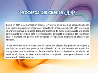 Como en TCP, la comunicación cliente/servidor se inicia por una aplicación cliente que solicita datos de un proceso del servidor. El proceso de cliente UDP selecciona al azar un número de puerto del rango dinámico de números de puerto y lo utiliza como puerto de origen para la conversación. El puerto de destino por lo general será el número de puerto bien conocido o registrado asignado al proceso del servidor. Cabe recordar que una vez que el cliente ha elegido los puertos de origen y destino, estos mismos puertos se utilizarán en el encabezado de todos los datagramas que se utilicen en la transacción. Para la devolución de datos del servidor al cliente, se invierten los números de puerto de origen y destino en el encabezado del datagrama. 