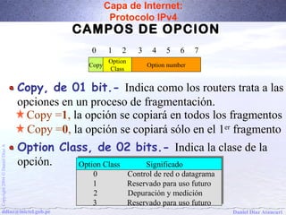 Capa de Internet: 
Protocolo IPv4 
CAMPOS DE OPCION 
0 1 2 3 4 5 6 7 
Copy Option 
Class Option number 
Copy, de 01 bit.- Indica como los routers trata a las 
opciones en un proceso de fragmentación. 
Copy =1, la opción se copiará en todos los fragmentos 
Copy =0, la opción se copiará sólo en el 1er fragmento 
Option Class, de 02 bits.- Indica la clase de la 
opción. 
A Díaz Daniel Option SignificadOption Class Class Significadoo 
Ó 0 0 Control Control de de red red o o datagrama 
datagrama 
2004 1 1 Reservado Reservado para para uso uso futuro 
futuro 
Copyright 2 2 Depuración Depuración y y medición 
medición 
3 3 Reservado Reservado para para uso uso futuro 
futuro 
ddiaz@inictel.gob.pe 
Daniel Díaz Ataucuri  