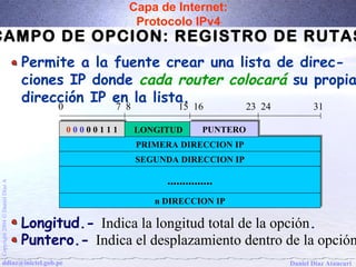 Capa de Internet: 
Protocolo IPv4 
CAMPO DE OPCION: REGISTRO DE RUTAS 
Permite a la fuente crear una lista de direc-ciones 
IP donde cada router colocará su propia 
dirección IP en la lista. 
0 7 8 15 16 23 24 31 
00 00 00 00 00 11 11 11 LONGITUD PPUUNNTTEERROO 
PPRRIIMMEERRAA DDIIRREECCCCIIOONN IIPP 
SSEEGGUUNNDDAA DDIIRREECCCCIIOONN IIPP 
.............................. 
A Díaz Daniel nn DDIIRREECCCCIIOONN IIPP 
Ó 2004 Copyright ddiaz@inictel.gob.pe 
Daniel Díaz Ataucuri Longitud.- Indica la longitud total de la opción. 
Puntero.- Indica el desplazamiento dentro de la opción. 
 
