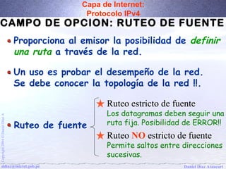 Capa de Internet: 
Protocolo IPv4 
CAMPO DE OPCION: RUTEO DE FUENTE 
Proporciona al emisor la posibilidad de definir 
una ruta a través de la red. 
Un uso es probar el desempeño de la red. 
Se debe conocer la topología de la red !!. 
Ruteo estricto de fuente 
Los datagramas deben seguir una 
ruta fija. Posibilidad de ERROR!! 
Ruteo NO estricto de fuente 
Permite saltos entre direcciones 
sucesivas. 
A Díaz Ruteo de fuente 
Daniel Ó 2004 Copyright ddiaz@inictel.gob.pe 
Daniel Díaz Ataucuri  