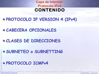 Capa de Internet: 
Protocolo IPv4 
CONTENIDO 
PROTOCOLO IP VERSION 4 (IPv4) 
CABECERA OPCIONALES 
CLASES DE DIRECCIONES 
SUBNETEO o SUBNETTING 
A Díaz Daniel Ó 2004 PROTOCOLO ICMPv4 
Copyright ddiaz@inictel.gob.pe 
Daniel Díaz Ataucuri  