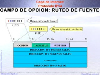 Capa de Internet: 
Protocolo IPv4 
CAMPO DE OPCION: RUTEO DE FUENTE 
Ruteo estricto de fuente 
0 7 8 15 16 23 24 31 
CCOODDIIGGOO LONGITUD PPUUNNTTEERROO 
DDIIRREECCCCIIOONN IIPP óó PPRRIIMMEERR SSAALLTTOO 
A Díaz DDIIRREECCCCIIOONN IIPP óó SSEEGGUUNNDDOO SSAALLTTOO 
Daniel .............................. 
Ó 2004 DIRECCION DIRECCION IIPP óó NN SSAALLTTOO 
Copyright ddiaz@inictel.gob.pe 
Daniel Díaz Ataucuri 1 0 0 0 1 0 0 1 
(137) 
1 0 0 0 0 0 1 1 
(131) 
Ruteo no estricto de fuente 
 