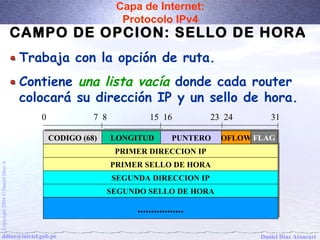 Capa de Internet: 
Protocolo IPv4 
CAMPO DE OPCION: SELLO DE HORA 
Trabaja con la opción de ruta. 
Contiene una lista vacía donde cada router 
colocará su dirección IP y un sello de hora. 
0 7 8 15 16 23 24 31 
CCOODDIIGGOO ((6688)) LLOONNGGIITTUUDD PPUUNNTTEERROO 
PPRRIIMMEERR DDIIRREECCCCIIOONN IIPP 
PPRRIIMMEERR SSEELLLLOO DDEE HHOORRAA 
A Díaz Daniel SSEEGGUUNNDDAA DDIIRREECCCCIIOONN IIPP 
SSEEGGUUNNDDOO SSEELLLLOO DDEE HHOORRAA 
Ó 2004 .................................. 
Copyright ddiaz@inictel.gob.pe 
Daniel Díaz Ataucuri OOFFLLOOWWFFLLAAGG 
 