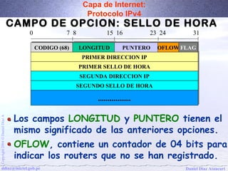 Capa de Internet: 
Protocolo IPv4 
CAMPO DE OPCION: SELLO DE HORA 
0 7 8 15 16 23 24 31 
CCOODDIIGGOO ((6688)) LLOONNGGIITTUUDD PPUUNNTTEERROO 
PPRRIIMMEERR DDIIRREECCCCIIOONN IIPP 
PPRRIIMMEERR SSEELLLLOO DDEE HHOORRAA 
SSEEGGUUNNDDAA DDIIRREECCCCIIOONN IIPP 
SSEEGGUUNNDDOO SSEELLLLOO DDEE HHOORRAA 
.................................. 
OOFFLLOOWWFFLLAAGG 
Los campos LONGITUD y PUNTERO tienen el 
mismo significado de las anteriores opciones. 
OFLOW, contiene un contador de 04 bits para 
indicar los routers que no se han registrado. 
Daniel Díaz Ataucuri Copyright 2004 Ó Daniel Díaz A ddiaz@inictel.gob.pe 
 