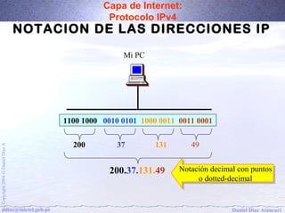 Capa de Internet: 
Protocolo IPv4 
NOTACION DE LAS DIRECCIONES IP 
Mi PC 
1100 1000 0010 0101 1000 0011 0011 0001 
200 37 131 49 
A Díaz Daniel 200.37.131.49 Notación Notación decimal decimal con con puntos 
puntos 
Ó 2004 o o dotted-dotted-decimal 
decimal 
Copyright ddiaz@inictel.gob.pe 
Daniel Díaz Ataucuri  