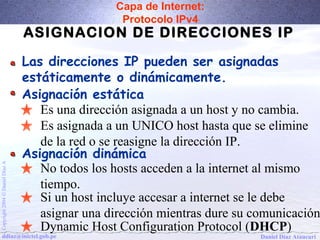 Capa de Internet: 
Protocolo IPv4 
ASIGNACION DE DIRECCIONES IP 
Las direcciones IP pueden ser asignadas 
estáticamente o dinámicamente. 
Asignación estática 
Es una dirección asignada a un host y no cambia. 
Es asignada a un UNICO host hasta que se elimine 
de la red o se reasigne la dirección IP. 
No todos los hosts acceden a la internet al mismo 
tiempo. 
Si un host incluye accesar a internet se le debe 
asignar una dirección mientras dure su comunicación. 
Dynamic Host Configuration Protocol (DHCP) 
Asignación dinámica 
Daniel Díaz Ataucuri Copyright 2004 Ó Daniel Díaz A ddiaz@inictel.gob.pe 
 