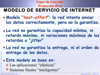 Capa de Internet: 
Protocolo IPv4 
MODELO DE SERVICIO DE INTERNET 
Modelo “best-effort”: la red intenta enviar 
los datos correctamente, pero no lo garantiza. 
La red no garantiza la capacidad mínima, ni 
retardo máximo, ni variaciones máximas de los 
retardos o “jitter” 
La red no garantiza la entrega, ni el orden de 
entrega de los datos. 
Este modelo se basa en: 
A Díaz Daniel Ó 2004 Las aplicaciones “elásticas” 
Copyright Sistemas finales “inteligentes” 
ddiaz@inictel.gob.pe 
Daniel Díaz Ataucuri  