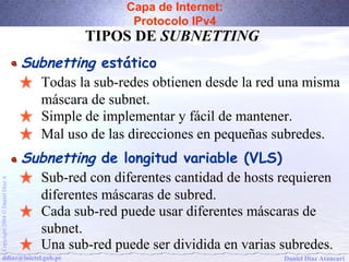 Capa de Internet: 
Protocolo IPv4 
TIPOS DE SUBNETTING 
Subnetting estático 
Todas la sub-redes obtienen desde la red una misma 
máscara de subnet. 
Simple de implementar y fácil de mantener. 
Mal uso de las direcciones en pequeñas subredes. 
Subnetting de longitud variable (VLS) 
Sub-red con diferentes cantidad de hosts requieren 
diferentes máscaras de subred. 
A Díaz Daniel Ó Cada sub-red puede usar diferentes máscaras de 
2004 subnet. 
Copyright Una sub-red puede ser dividida en varias subredes. 
ddiaz@inictel.gob.pe 
Daniel Díaz Ataucuri  