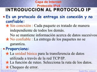 Capa de Internet: 
Protocolo IPv4 
INTRODUCCION AL PROTOCOLO IP 
Es un protocolo de entrega sin conexión y no 
confiable: 
Sin conexión : Cada paquete es tratado de manera 
independiente de todos los demás. 
No se mantiene información acerca de datos sucesivos 
No confiable : La entrega de los paquetes no se 
garantiza. 
La unidad básica para la transferencia de datos 
utilizada a través de la red TCP/IP. 
La función de ruteo. Selecciona la ruta de los datos. 
Chequeo de error. 
Proporciona: 
Daniel Díaz Ataucuri Copyright 2004 Ó Daniel Díaz A ddiaz@inictel.gob.pe 
 