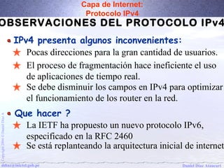 Capa de Internet: 
Protocolo IPv4 
OBSERVACIONES DEL PROTOCOLO IPv4 
IPv4 presenta algunos inconvenientes: 
Pocas direcciones para la gran cantidad de usuarios. 
El proceso de fragmentación hace ineficiente el uso 
de aplicaciones de tiempo real. 
Se debe disminuir los campos en IPv4 para optimizar 
el funcionamiento de los router en la red. 
Que hacer ? 
Daniel Díaz Ataucuri Copyright 2004 Ó Daniel Díaz A ddiaz@inictel.gob.pe 
La IETF ha propuesto un nuevo protocolo IPv6, 
especificado en la RFC 2460 
Se está replanteando la arquitectura inicial de internet 
 